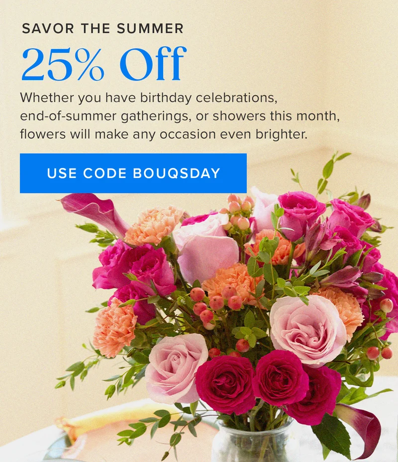 Savor the Summer: 25% Off! Whether you have birthday celebrations, end-of-summer gathers, or showers this month, flowers will make any occasion even brighter. Use code BOUQSDAY