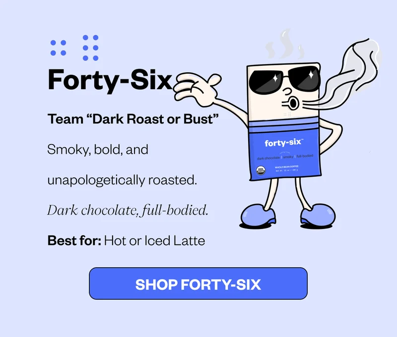 Forty-Six Team “Dark Roast or Bust” Smoky, bold, and unapologetically roasted. Dark chocolate, full-bodied. Best for: Hot or Iced Latte CTA: Shop Forty-Six Forty-Six Team “Dark Roast or Bust” Smoky, bold, and unapologetically roasted. Dark chocolate, full-bodied. Best for: Hot or Iced Latte CTA: Shop Forty-Six