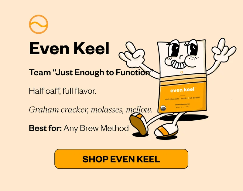 Even Keel Team “Just Enough to Function” Half caf, full flavor. Graham cracker, molasses, mellow. Best for: Any Brew Method CTA: SHOP Even Keel Even Keel Team “Just Enough to Function” Half caf, full flavor. Graham cracker, molasses, mellow. Best for: Any Brew Method CTA: SHOP Even Keel