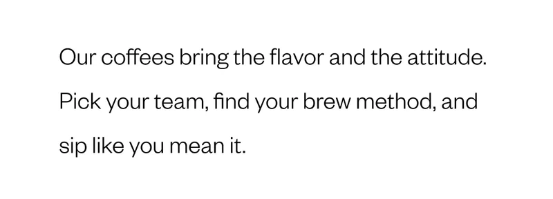 Our coffees bring the flavor and the attitude. Pick your team, find your brew method, and sip like you mean it. Our coffees bring the flavor and the attitude. Pick your team, find your brew method, and sip like you mean it.