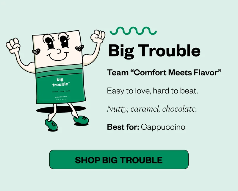Big Trouble Team “Comfort Meets Flavor” Easy to love, hard to beat. Nutty, caramel, chocolate. Best for: Cappuccino CTA: SHOP Big Trouble Big Trouble Team “Comfort Meets Flavor” Easy to love, hard to beat. Nutty, caramel, chocolate. Best for: Cappuccino CTA: SHOP Big Trouble
