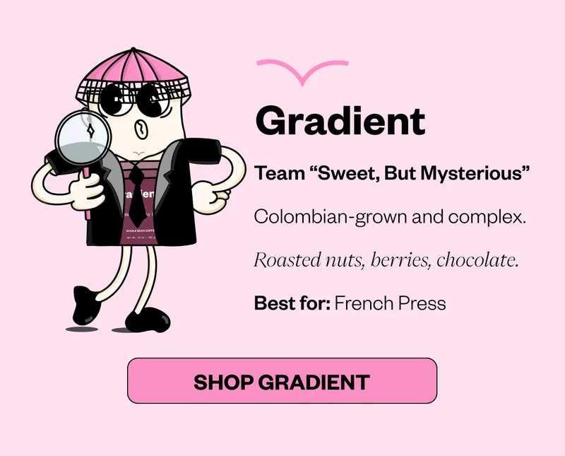 Gradient Team “Sweet, But Mysterious” Colombian-grown and complex. Roasted nuts, berries, chocolate. Best for: French Press CTA: Shop Gradient Gradient Team “Sweet, But Mysterious” Colombian-grown and complex. Roasted nuts, berries, chocolate. Best for: French Press CTA: Shop Gradient