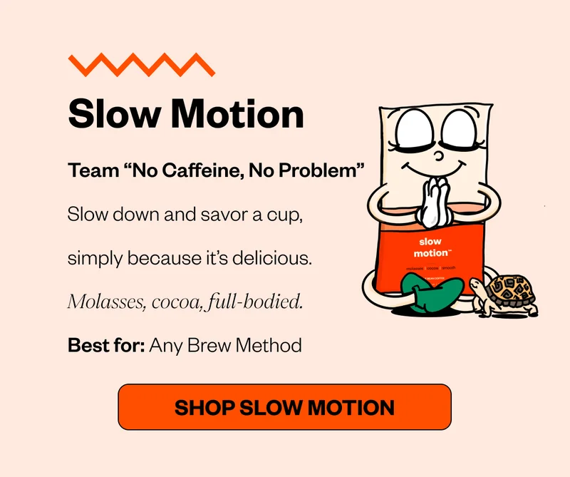 Slow Motion Team “No Caffeine, No Problem” Slow down and savor a cup, simply because it’s delicious. Molasses, cocoa, full-bodied. Best for: Any Brew Method CTA: Shop Slow Motion Slow Motion Team “No Caffeine, No Problem” Slow down and savor a cup, simply because it’s delicious. Molasses, cocoa, full-bodied. Best for: Any Brew Method CTA: Shop Slow Motion