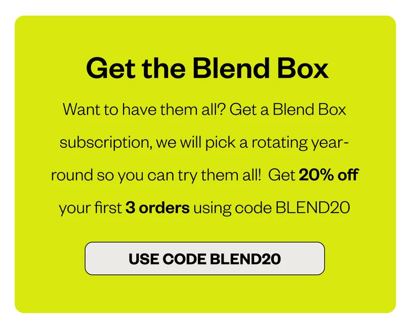 Get the Blend Box Want to have them all? Get a Blend Box subscription, we will pick a rotating year-round so you can try them all! Get 20% off your first 3 orders using code BLEND20 CTA: BLEND20 Get the Blend Box Want to have them all? Get a Blend Box subscription, we will pick a rotating year-round so you can try them all! Get 20% off your first 3 orders using code BLEND20 CTA: BLEND20