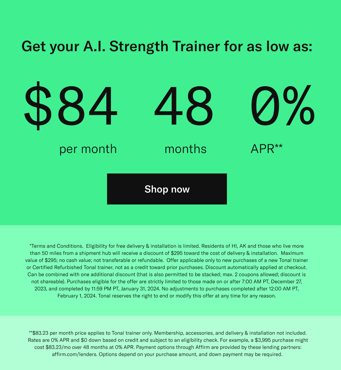 Get your A.I. Strength Trainer for as low as: $84 per month | 48 months | 0% APR** . *Terms and Conditions.  Eligibility for free delivery & installation is limited. Residents of HI, AK and those who live more than 50 miles from a shipment hub will receive a discount of $295 toward the cost of delivery & installation.  Maximum value of $295; no cash value; not transferable or refundable.  Offer applicable only to new purchases of a new Tonal trainer or Certified Refurbished Tonal trainer, not as a credit toward prior purchases. Discount automatically applied at checkout. Can be combined with one additional discount (that is also permitted to be stacked; max. 2 coupons allowed; discount is not shareable). Purchases eligible for the offer are strictly limited to those made on or after 7:00 AM PT, December 27, 2023, and completed by 11:59 PM PT, January 31, 2024. No adjustments to purchases completed after 12:00 AM PT, February 1, 2024. Tonal reserves the right to end or modify this offer at any time for any reason. **$83.23 per month price applies to Tonal trainer only. Membership, accessories, and delivery & installation not included. Rates are 0% APR and $0 down based on credit and subject to an eligibility check. For example, a $3,995 purchase might cost $83.23/mo over 48 months at 0% APR. Payment options through Affirm are provided by these lending partners: affirm.com/lenders. Options depend on your purchase amount, and down payment may be required.