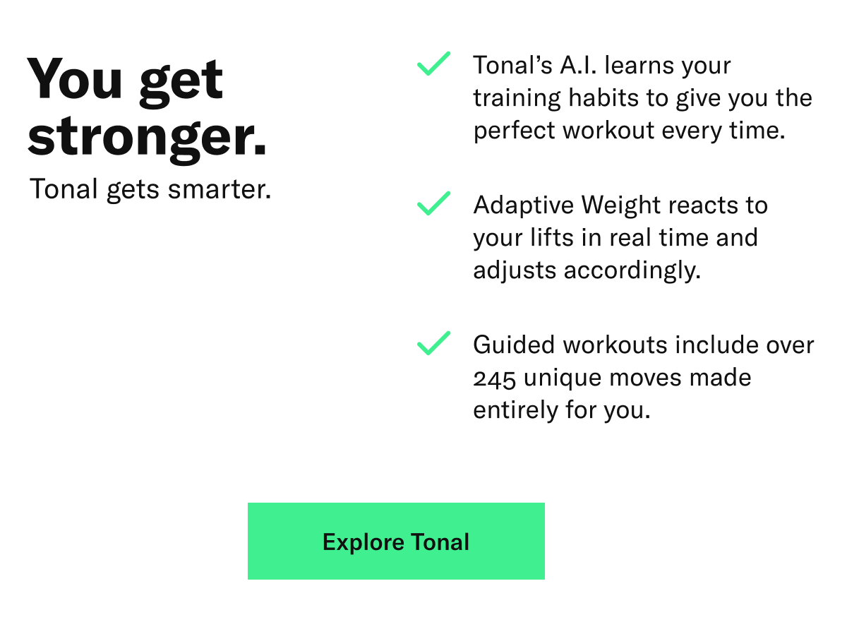 Header: You get stronger. Tonal gets smarter.  Copy: Tonal’s A.I. learns your training habits to give you the perfect workout every time. Adaptive Weights react to your lifts in real time and adjusts accordingly. Guided workouts include over 245 unique moves made entirely for you.   CTA: Explore Tonal