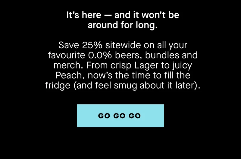 It’s here — and it won’t be around for long.  Save 25% sitewide on all your favourite 0.0% beers, bundles and merch. From crisp Lager to juicy Peach, now’s the time to fill the fridge (and feel smug about it later).