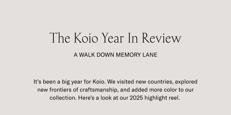The Koio Year In Review A Walk Down Memory Lane It’s been a big year for Koio. We visited new countries, explored new frontiers of craftsmanship, and added more color to our collection. Here’s a look at our 2025 highlight reel.