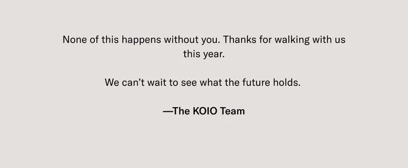 None of this happens without you. Thanks for walking with us this year.  We can’t wait to see what the future holds.   —The KOIO Team