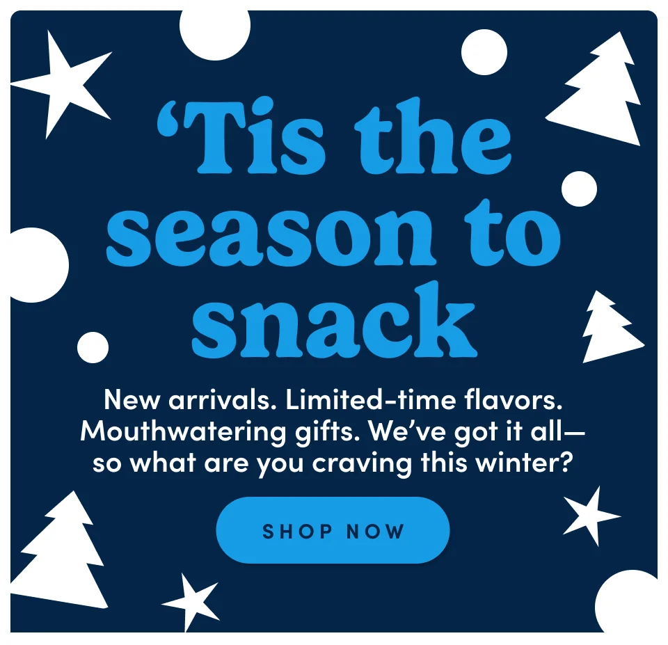 'Tis the season to snack. New arrivals. Limited-time flavors. Mouthwatering gifts. We’ve got it all—so what are you craving this winter? Shop now 'Tis the season to snack. New arrivals. Limited-time flavors. Mouthwatering gifts. We’ve got it all—so what are you craving this winter? Shop now