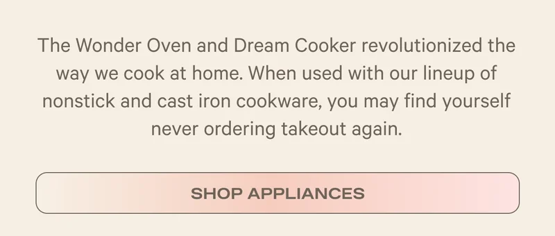 The Wonder Oven and Dream Cooker revolutionized the way we cook at home. When used with our lineup of nonstick and cast iron cookware, you may find yourself never ordering takeout again. - Shop Appliances