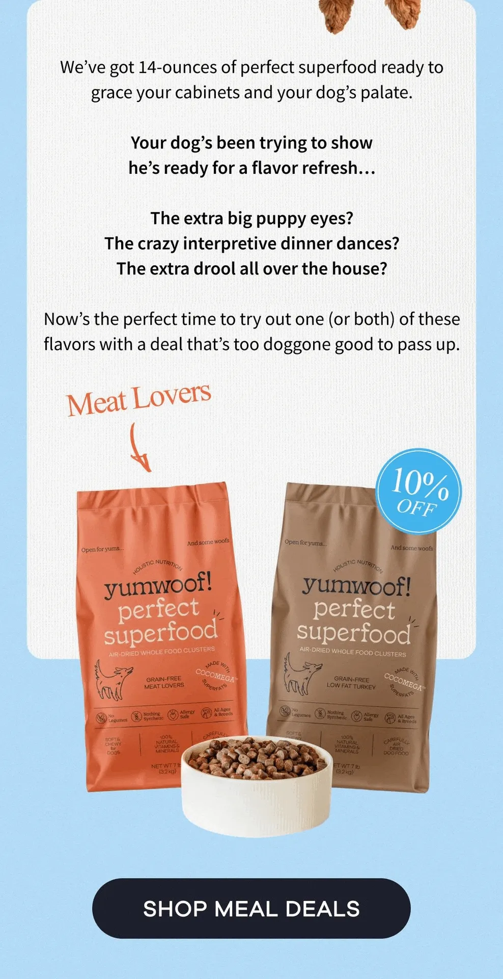 We’ve got 14-ounces of perfect superfood ready to grace your cabinets and your dog’s palate.  Your dog’s been trying to show he’s ready for a flavor refresh…  The extra big puppy eyes? The crazy interpretive dinner dances? The extra drool all over the house?  Now’s the perfect time to try out one of both of these flavors with a deal that’s too doggone good to pass up. | SHOP MEAL DEALS