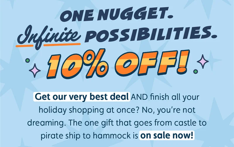 One Nugget. Infinite Possibilities. 10% Off! Get our very best deal AND finish all your holiday shopping at once? No, you’re not dreaming. The one gift that goes from castle to pirate ship to hammock is on sale now!