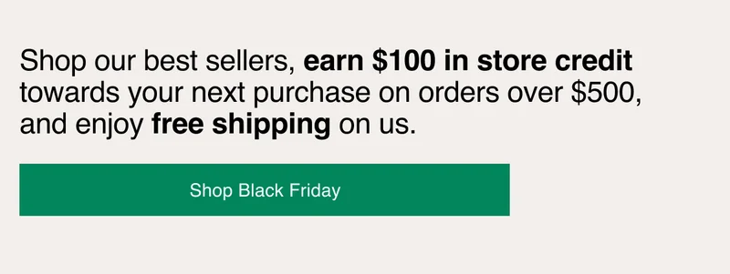 Shop our best sellers, earn $100 in store credit towards your next purchase on orders over $500, and enjoy free shipping on us.