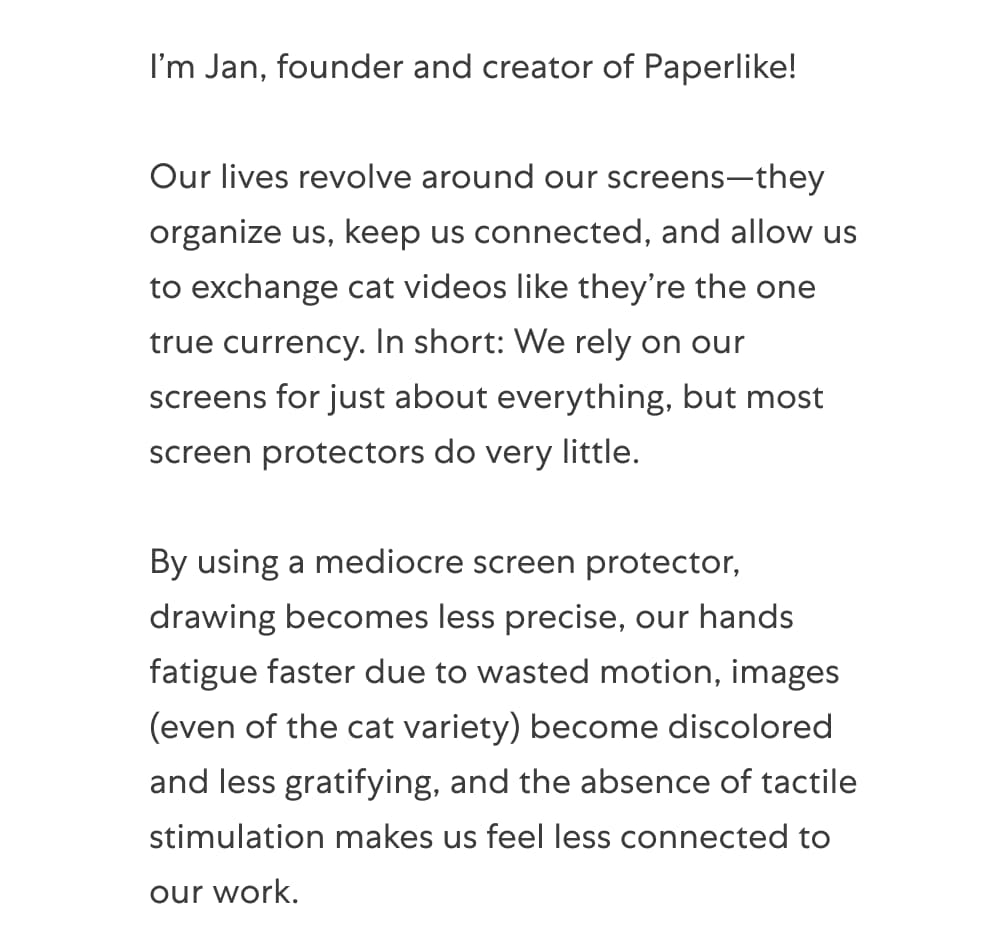 I’m Jan, founder and creator of Paperlike!   Our lives revolve around our screens—they organize us, keep us connected, and allow us to exchange cat videos like they’re the one true currency. In short: We rely on our screens for just about everything, but most screen protectors do very little.   By using a mediocre screen protector, drawing becomes less precise, our hands fatigue faster due to wasted motion, images (even of the cat variety) become discolored and less gratifying, and the absence of tactile stimulation makes us feel less connected to our work.