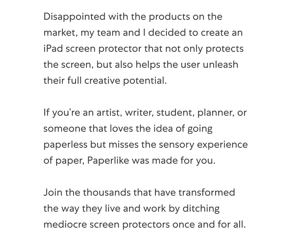 Disappointed with the products on the market, my team and I decided to create an iPad screen protector that not only protects the screen, but also helps the user unleash their full creative potential.   If you’re an artist, writer, student, planner, or someone that loves the idea of going paperless but misses the sensory experience of paper, Paperlike was made for you.  Join the thousands that have transformed the way they live and work by ditching mediocre screen protectors once and for all.