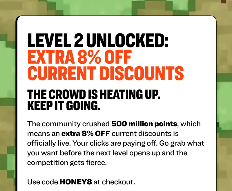 level 2 unlocked: extra 8% off current discounts The crowd is heating up. Keep it going. The first door is open thanks to your clicks. The community crushed 500 million points, which means an extra 10% OFF current discounts is officially live. Your clicks are paying off. Go grab what you want before the next level opens up and the competition gets fierce.  Use code HONEY8 at checkout.