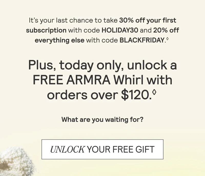 It's your last chance to take 30% off your first subscription with code HOLIDAY30 and 20% off everything else with code BLACKFRIDAY. Plus, today only, unlock a FREE ARMRAwhirl with orders over $120. What are you waiting for? Unlock your free gift. It's your last chance to take 30% off your first subscription with code HOLIDAY30 and 20% off everything else with code BLACKFRIDAY. Plus, today only, unlock a FREE ARMRAwhirl with orders over $120. What are you waiting for? Unlock your free gift.