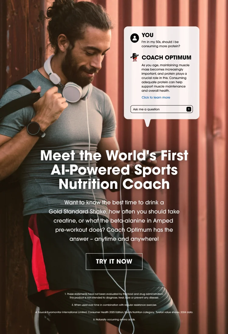 Meet the World's First AI-Powered Sports Nutrition Coach YOU: I'm in my 50s, should I be consuming more protein? COACH OPTIMUM: As you age, maintaining muscle mass becomes increasingly important. Protein plays a crucial role in this. Consuming adequate protein can help support muscle maintenance and overall health. Want to know the best time to drink a Gold Standard Shake, how often you should take creatine, or what the beta-alanine in Amped pre-workout does? Coach Optimum has the answer – anytime and anywhere! Ask me a question TRY IT NOW