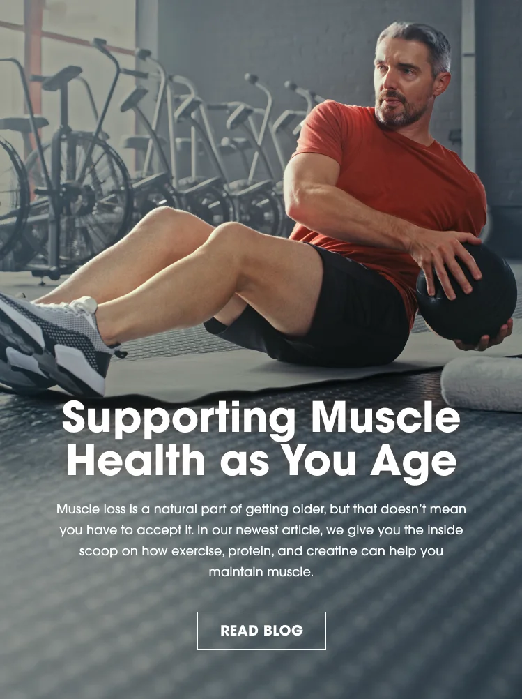 Supporting Muscle Health as You Age Muscle loss is a natural part of getting older, but that doesn't mean you have to accept it. In our newest article, we give you the inside scoop on how exercise, protein, and creatine can help you maintain muscle. READ BLOG