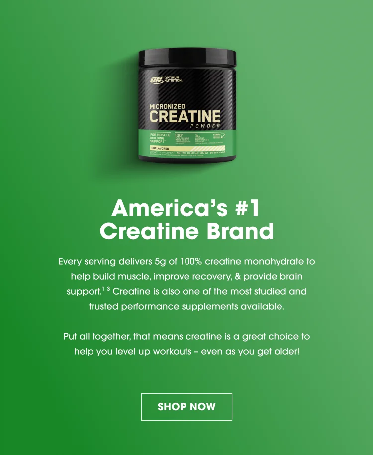 Optimum Nutrition Micronized Creatine Powder America’s #1 Creatine Brand Each serving delivers 5g of 100% Creatine Monohydrate Helps build muscle, improve recovery, and support brain health One of the most studied and trusted performance supplements A great choice to help enhance workouts—even as you age SHOP NOW