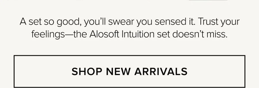 A set so good, you'll swear you sensed it. Trust your feelings-the Alosoft Intuition set doesn't miss. SHOP NEW ARRIVALS