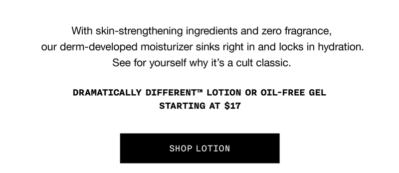 With skin-strengthening ingredients and zero fragrance, our derm-developed moisturizer sinks right in and locks in hydration. See for yourself why it’s a cult classic. DRAMATICALLY DIFFERENT TM LOTION OR OIL-FREE GEL STARTING AT $17 | SHOP LOTION
