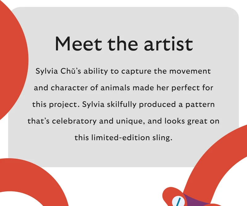 Meet the artist Sylvia Chǔ’s ability to capture the movement and character of animals made her perfect for this project. Sylvia skilfully produced a pattern that’s celebratory and unique, and looks great on this limited-edition sling.