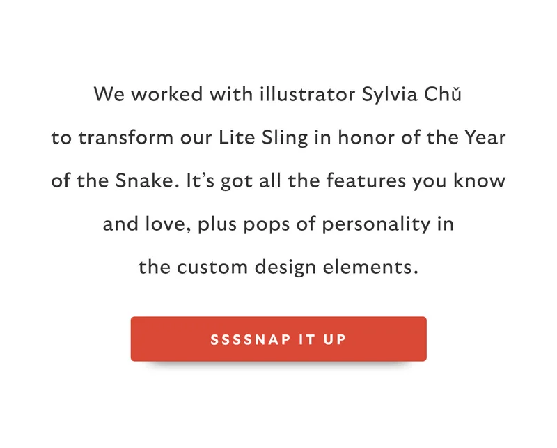 We worked with illustrator Sylvia Chǔ to transform our Lite Sling in honor of the Year of the Snake. It’s got all the features you know and love, plus pops of personality in the custom design elements.