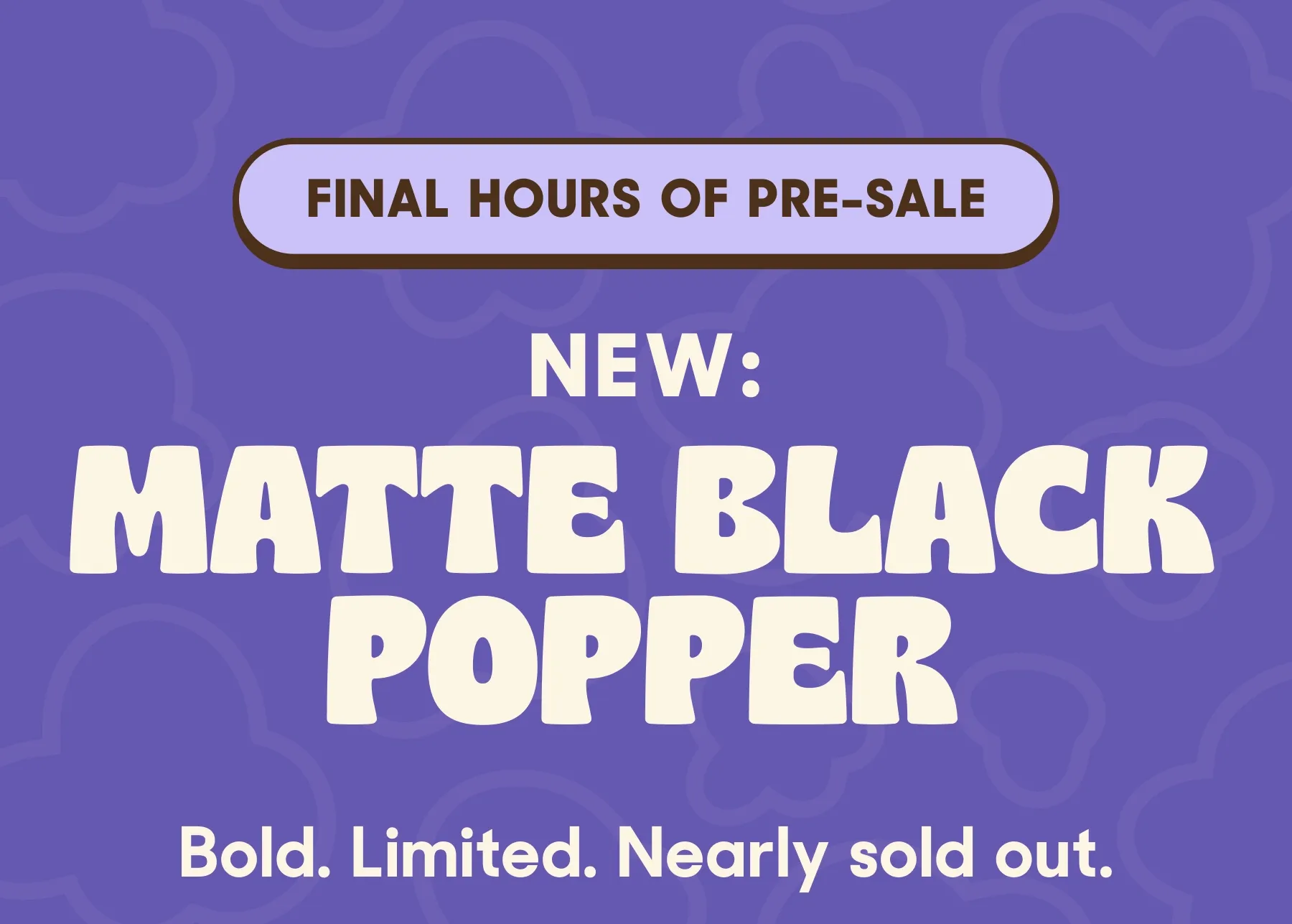 FINAL HOURS OF PRE-SALE NEW: MATTE BLACK POPPER Bold. Limited. Nearly sold out.