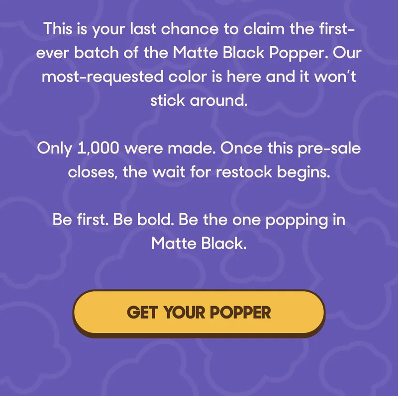 This is your last chance to claim the first-ever batch of the Matte Black Popper. Our most-requested color is here and it won’t stick around.  Only 1,000 were made. Once this pre-sale closes, the wait for restock begins.  Be first. Be bold. Be the one popping in Matte Black. GET YOUR POPPER