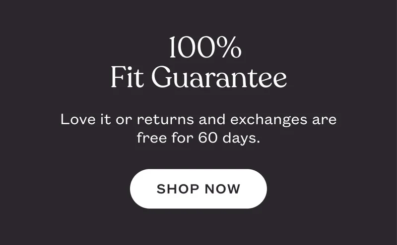 100%  Fit Guarantee. Love it or returns and exchanges are free for 60 days. SHOP NOW.