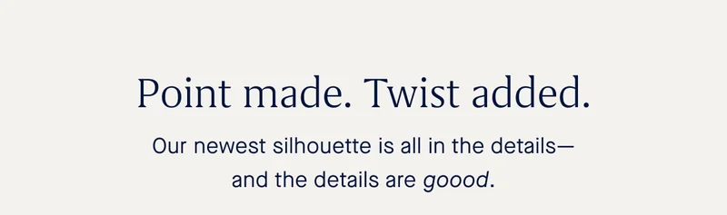 Our newest silhouette is all in the details—and the details are goood.