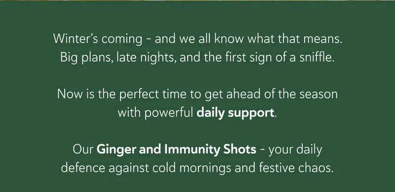 Winter’s coming - and we all know what that means. Big plans, late nights, and the first sign of a sniffle.   Now is the perfect time to get ahead of the season with powerful daily support. Our Ginger and Immunity Shots - your daily defence against cold mornings and festive chaos.