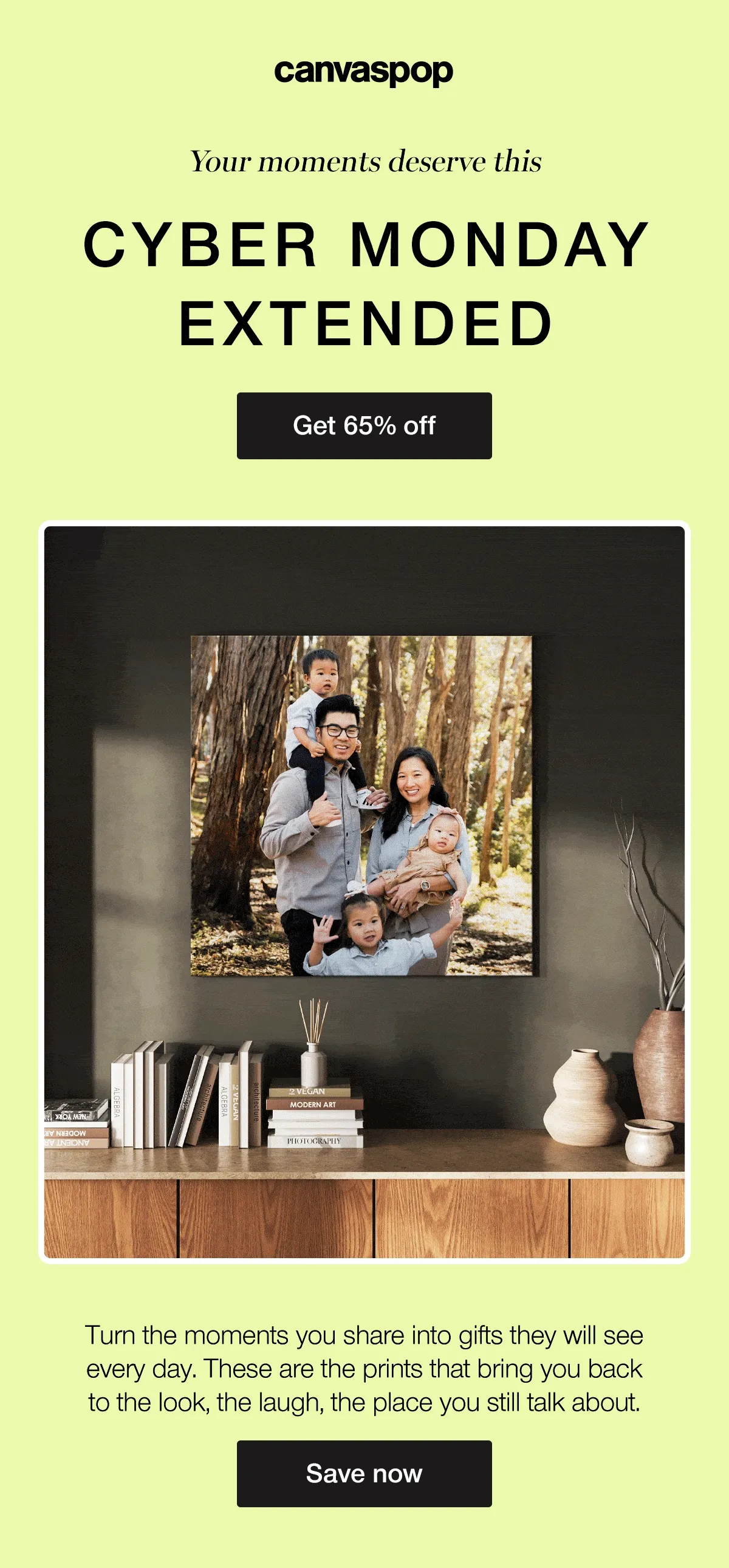 Your moments deserve this. Cyber Monday Extended. Turn the moments you share into gifts they will see every day. These are the prints that bring you back to the look, the laugh, the place you still talk about.