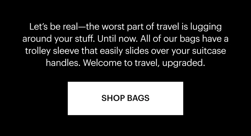 Let’s be real—the worst part of travel is lugging around your stuff. Until now. All of our bags have a trolley sleeve that easily slides over your suitcase handles. Welcome to travel, upgraded. Shop Now