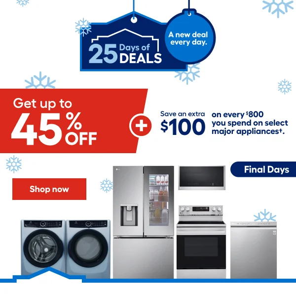 25 Days of DEALS. A new deal every day. Get up to 45% OFF + Save an extra $100 on every $800 you spend on select major appliances.