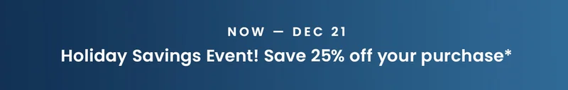 Now — Dec 21: Holiday Savings Event! Save 25% off your purchase*