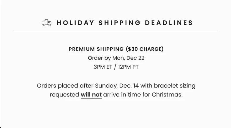 Holiday Shipping Deadlines | Premium Shipping ($30 Charge): Order by Mon, Dec 22 3PM ET / 12PM PT | Orders placed after Sunday, Dec 14 with bracelet sizing requested will not arrive in time for Christmas.