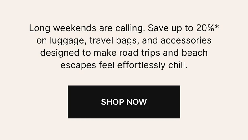 Long weekends are calling. Save up to 20%* on *luggage, travel bags, and accessories designed to make road trips and beach escapes feel effortlessly chill.