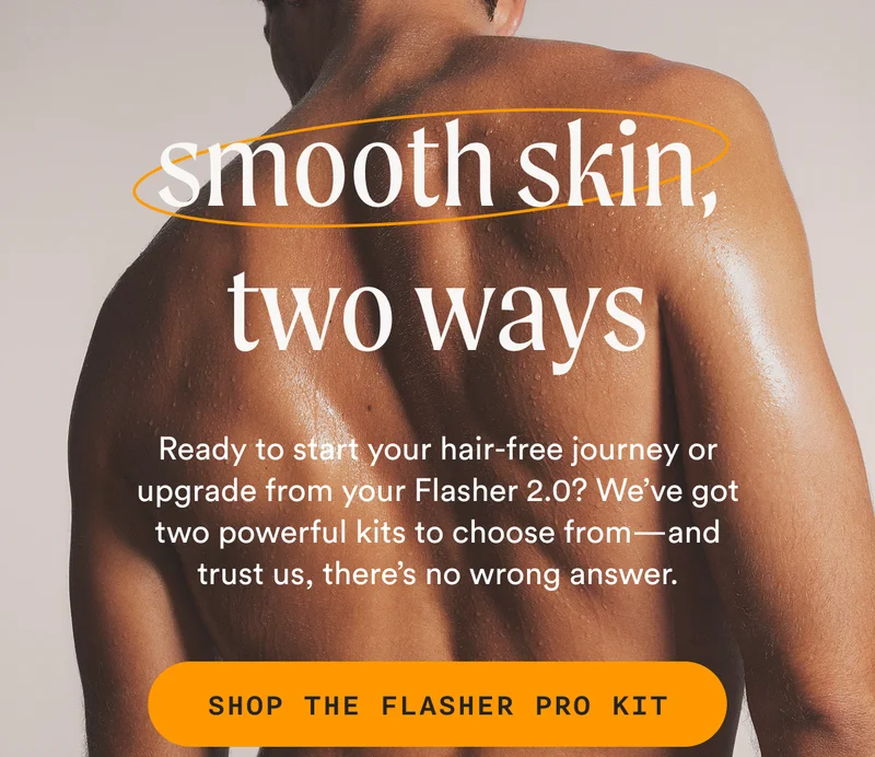 smooth skin, two ways - Ready to start your hair-free journey or upgrade from your Flasher 2.0? We’ve got 2 powerful kits to choose from—and trust us, there’s no wrong answer. - SHOP THE FLASHER PRO KIT
