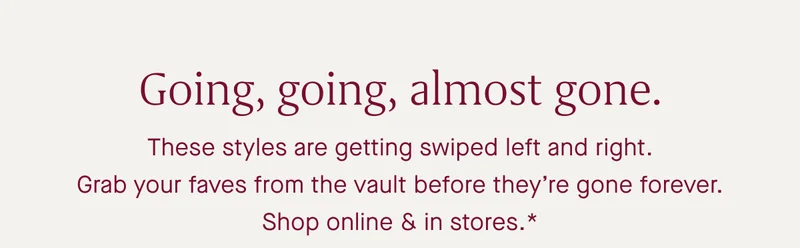 Going, going, almost gone. These styles are getting swiped left and right. Grab your faves from the vault before they're gone forever. Shop online & in stores.* Going, going, almost gone. These styles are getting swiped left and right. Grab your faves from the vault before they're gone forever. Shop online & in stores.*