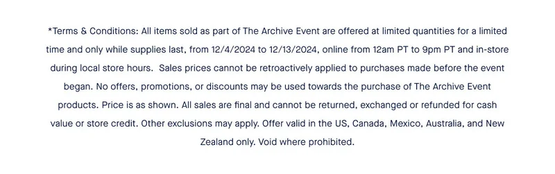 *Terms & Conditions: All items sold as part of The Archive Event are offered at limited quantities for a limited time and only while supplies last, from 12/4/2024 to 12/13/2024, online from 12am PT to 9pm PT and in-store during local store hours. Sales prices cannot be retroactively applied to purchases made before the event began. No offers, promotions, or discounts may be used towards the purchase of The Archive Event products. Price is as shown. All sales are final and cannot be returned, exchanged or refunded for cash value or store credit. Other exclusions may apply. Offer valid in the US, Canada, Mexico, Australia, and New Zealand only. Void where prohibited. *Terms & Conditions: All items sold as part of The Archive Event are offered at limited quantities for a limited time and only while supplies last, from 12/4/2024 to 12/13/2024, online from 12am PT to 9pm PT and in-store during local store hours. Sales prices cannot be retroactively applied to purchases made before the event began. No offers, promotions, or discounts may be used towards the purchase of The Archive Event products. Price is as shown. All sales are final and cannot be returned, exchanged or refunded for cash value or store credit. Other exclusions may apply. Offer valid in the US, Canada, Mexico, Australia, and New Zealand only. Void where prohibited.