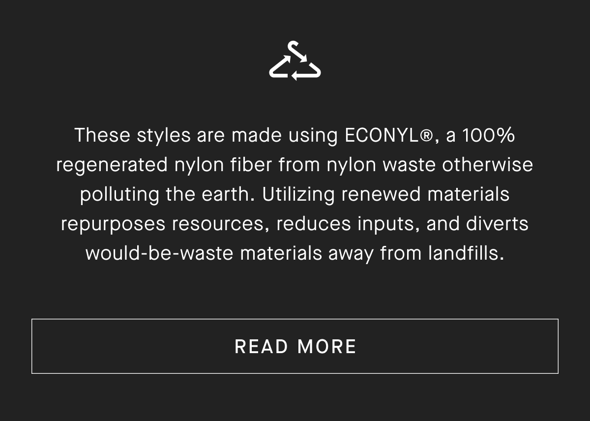 These styles are made using ECONYL®, a 100% regenerated nylon fiber from nylon waste otherwise polluting the earth. Utilizing renewed materials repurposes resources, reduces inputs, and diverts would-be-waste materials away from landfills.[READ MORE]