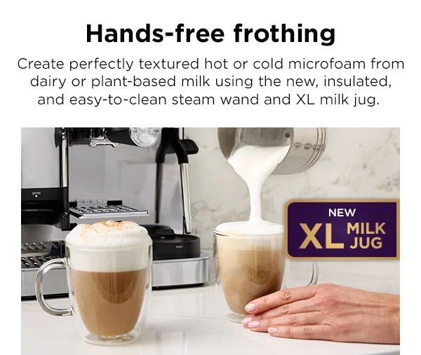 Hands-free frothing--Create perfectly textured hot or cold microfoam, from dairy or plant-based milk with the new insulated steam wand for easy cleaning, and the XL Milk Jug that has capacity to create microfoam for two drinks at once.