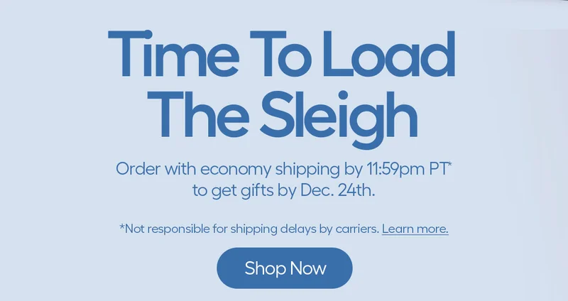 Time To Load The Sleigh. Order with economy shipping y 11:59pm PT* to get gifts by Dec. 24th. - Shop Now