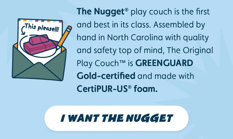 The Nugget® play couch is the first and best in its class. Assembled by hand in North Carolina with quality and safety top of mind, The Original Play Couch™ is GREENGUARD Gold-certified and made with CertiPUR-US® foam. I Want The Nugget