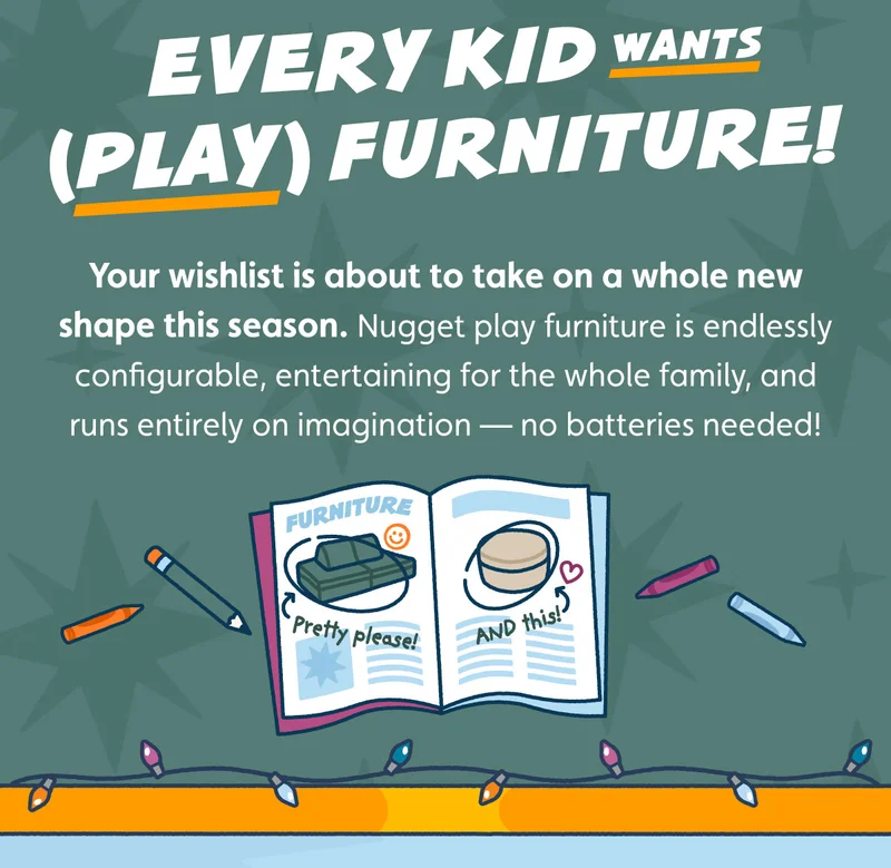 Every Kid Wants (Play) Furniture. Your wishlist is about to take on a whole new shape this season. Nugget play furniture is endlessly configurable, entertaining for the whole family, and runs entirely on imagination — no batteries needed!