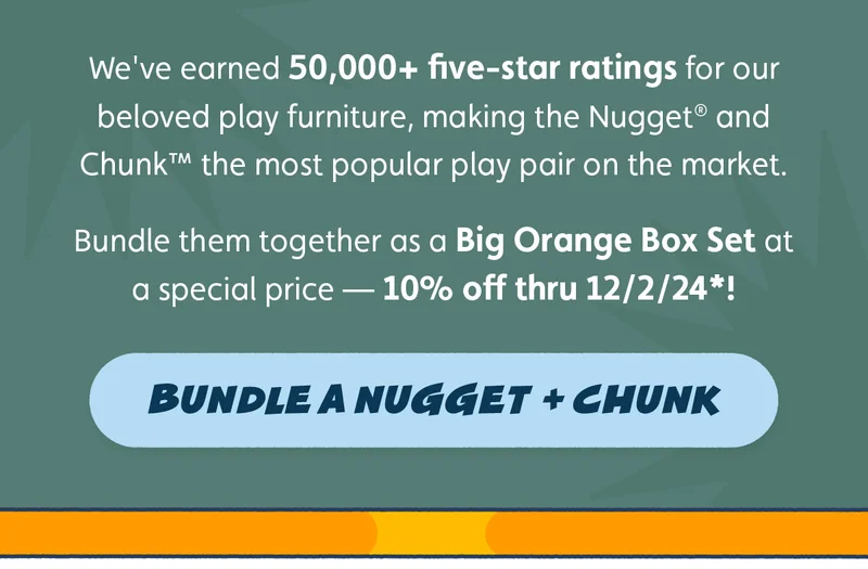 We've earned 50,000+ five-star ratings for our beloved play furniture, making the Nugget® and Chunk™ the most popular play pair on the market. Bundle them together as a Big Orange Box Set at a special price — 10% off thru 12/2/24*! Bundle a Nugget + Chunk