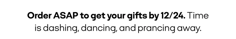 Order ASAP to get your gifts by 12/24. Time is dashing, dancing, and prancing away.